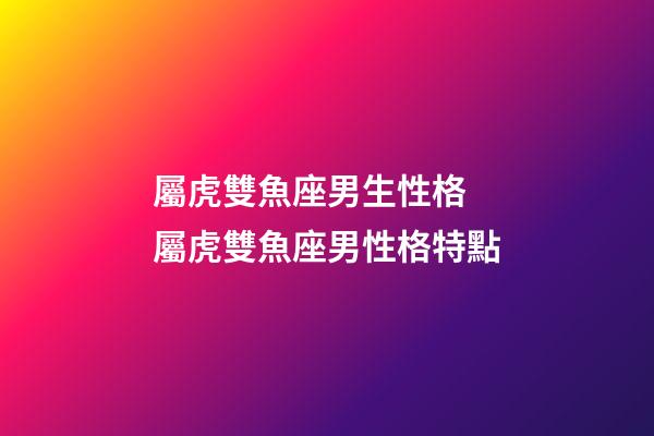 屬虎雙魚座男生性格 屬虎雙魚座男性格特點-第1張-觀點-玄機派